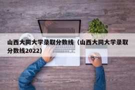 山西大同大学录取分数线（山西大同大学录取分数线2022）