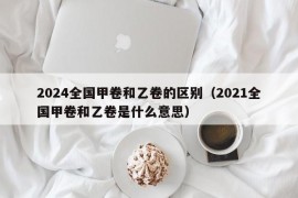 2024全国甲卷和乙卷的区别（2021全国甲卷和乙卷是什么意思）