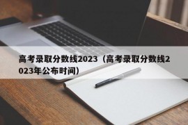 高考录取分数线2023（高考录取分数线2023年公布时间）