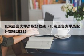 北京语言大学录取分数线（北京语言大学录取分数线2021）