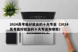 2024高考最好就业的十大专业（2024高考最好就业的十大专业有哪些）