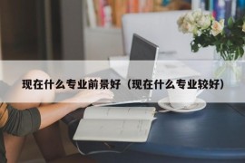 现在什么专业前景好（现在什么专业较好）