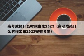 高考成绩什么时候出来2023（高考成绩什么时候出来2023安徽考生）