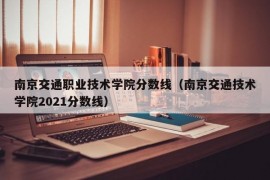 南京交通职业技术学院分数线（南京交通技术学院2021分数线）