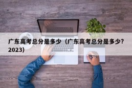 广东高考总分是多少（广东高考总分是多少?2023）