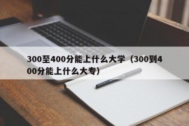 300至400分能上什么大学（300到400分能上什么大专）