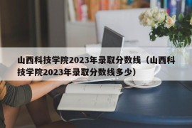 山西科技学院2023年录取分数线（山西科技学院2023年录取分数线多少）