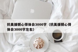 抗美援朝心得体会3000字（抗美援朝心得体会3000字左右）