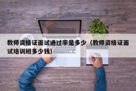 教师资格证面试通过率是多少（教师资格证面试培训班多少钱）