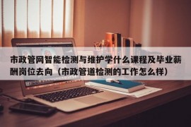 市政管网智能检测与维护学什么课程及毕业薪酬岗位去向（市政管道检测的工作怎么样）