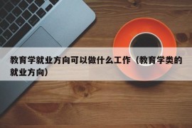 教育学就业方向可以做什么工作（教育学类的就业方向）