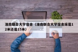 淮南联合大学宿舍（淮南联合大学宿舍床是12米还是15米）