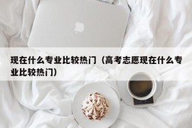 现在什么专业比较热门（高考志愿现在什么专业比较热门）