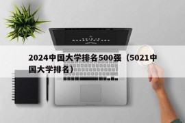 2024中国大学排名500强（5021中国大学排名）