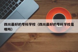 四川最好的专科学校（四川最好的专科学校是哪所）