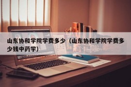 山东协和学院学费多少（山东协和学院学费多少钱中药学）