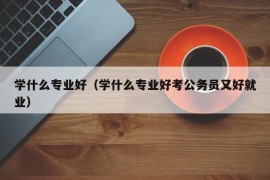 学什么专业好（学什么专业好考公务员又好就业）