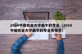 2024中国农业大学最牛的专业（2024中国农业大学最牛的专业有哪些）