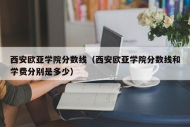 西安欧亚学院分数线（西安欧亚学院分数线和学费分别是多少）