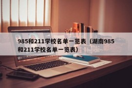 985和211学校名单一览表（湖南985和211学校名单一览表）