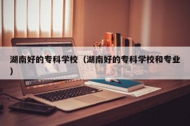 湖南好的专科学校（湖南好的专科学校和专业）