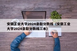 安徽工业大学2024录取分数线（安徽工业大学2024录取分数线二本）