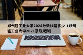 郑州轻工业大学2024分数线是多少（郑州轻工业大学2021录取规则）