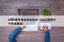 2023高考语文作文热点（2023年的十个作文题目）