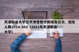 天津职业大学在天津录取分数线及位次、招生人数2024-202（2021年天津职业大学）