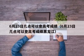 6月23日几点可以查高考成绩（6月23日几点可以查高考成绩黑龙江）