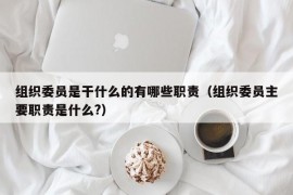 组织委员是干什么的有哪些职责（组织委员主要职责是什么?）