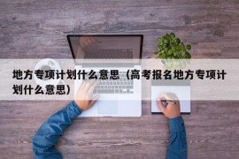 地方专项计划什么意思（高考报名地方专项计划什么意思）