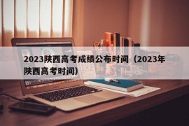 2023陕西高考成绩公布时间（2023年陕西高考时间）