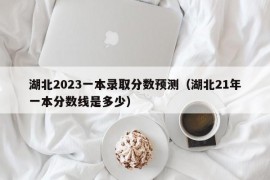 湖北2023一本录取分数预测（湖北21年一本分数线是多少）