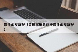 选什么专业好（普通家庭男孩子选什么专业好）