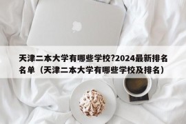 天津二本大学有哪些学校?2024最新排名名单（天津二本大学有哪些学校及排名）