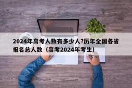 2024年高考人数有多少人?历年全国各省报名总人数（高考2024年考生）