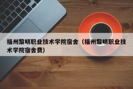 福州黎明职业技术学院宿舍（福州黎明职业技术学院宿舍费）