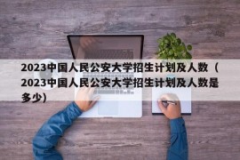 2023中国人民公安大学招生计划及人数（2023中国人民公安大学招生计划及人数是多少）