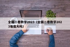 全国二卷数学2023（全国二卷数学2023难度大吗）