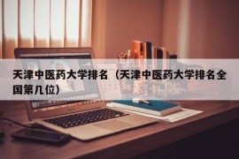 天津中医药大学排名（天津中医药大学排名全国第几位）