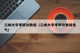 三峡大学考研分数线（三峡大学考研分数线电气）