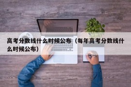 高考分数线什么时候公布（每年高考分数线什么时候公布）