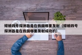 嫦娥四号探测器是在我国哪里发射（嫦娥四号探测器是在我国哪里发射成功的）