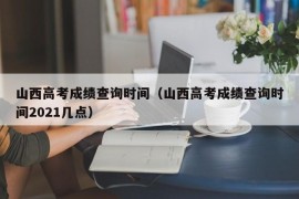 山西高考成绩查询时间（山西高考成绩查询时间2021几点）