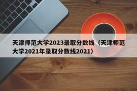 天津师范大学2023录取分数线（天津师范大学2021年录取分数线2021）