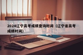 2024辽宁高考成绩查询时间（辽宁省高考成绩时间）