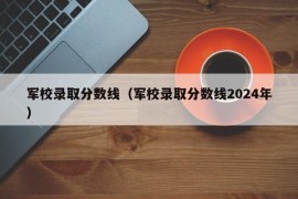 军校录取分数线（军校录取分数线2024年）