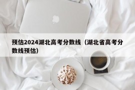 预估2024湖北高考分数线（湖北省高考分数线预估）