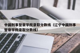 中国刑事警察学院录取分数线（辽宁中国刑事警察学院录取分数线）